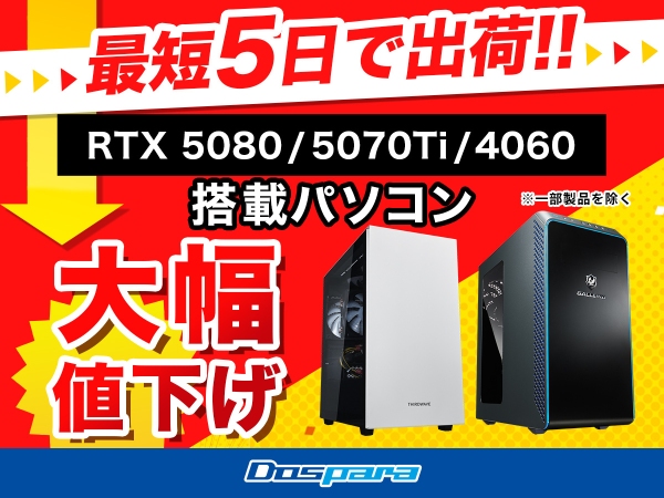【ドスパラ】最短5日出荷可能モデルも多数ご用意　RTX5080、5070 Tiおよび4060搭載PCの一部モデルを値下げ　追加モデルのお知らせ